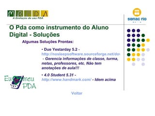 O Pda como instrumento do Aluno Digital - Soluções Algumas Soluções Prontas: Due Yestarday 5.2  -  http://nosleepsoftware.sourceforge.net/download.html  -  Gerencia informações de classe, turma, notas, professores, etc. Não tem anotações de aula!!! 4.0 Student 5.31 -  http://www.handmark.com/  - Idem acima Voltar 