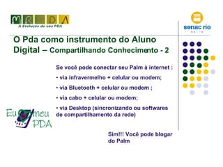 O Pda como instrumento do Aluno Digital –  Compartilhando Conhecimento - 2 Se você pode conectar seu Palm à internet : via infravermelho + celular ou modem; via Bluetooth + celular ou modem ; via cabo + celular ou modem; via Desktop (sincronizando ou softwares de compartilhamento da rede) Sim!!! Você pode blogar do Palm 