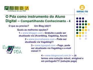 O Pda como instrumento do Aluno Digital –  Compartilhando Conhecimento - 4 O que eu preciso? Um Blog (dã)!!! Quais as melhores opções? 1 –  www.blogger.com  - Gratuito e pode ser atualizado via (Avantblog, Vagablog, Azure) 2 –  www.journalspace.com  - Pode ser atualizado via Vagablog!!! 4 –  www.blogmovel.com.br   – Já temos uma solução móvel, amigável e em português*!!! (solução paga) 3 –  www.typepad.com  - Pago, pode ser atualizado via Vagablog e e-mail móvel !!! 
