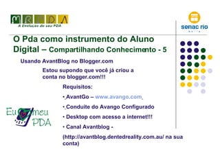 O Pda como instrumento do Aluno Digital –  Compartilhando Conhecimento - 5 Usando AvantBlog no Blogger.com Estou supondo que você já criou a conta no blogger.com!!! Requisitos: AvantGo –  www.avango.com   Conduíte do Avango Configurado Desktop com acesso a internet!!! Canal Avantblog -  (http://avantblog.dentedreality.com.au/ na sua conta) 