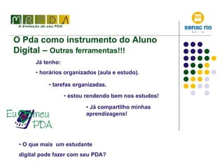 O Pda como instrumento do Aluno Digital –  Outras ferramentas!!! Já tenho: horários organizados (aula e estudo). O que mais  um estudante  digital pode fazer com seu PDA? estou rendendo bem nos estudos! tarefas organizadas. Já compartilho minhas aprendizagens! 