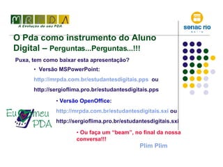 O Pda como instrumento do Aluno Digital –  Perguntas...Perguntas...!!! Puxa, tem como baixar esta apresentação? Versão MSPowerPoint:  http://mrpda.com.br/estudantesdigitais.pps   ou http://sergioflima.pro.br/estudantesdigitais.pps Versão OpenOffice : http://mrpda.com.br/estudantesdigitais.sxi  ou http://sergioflima.pro.br/estudantesdigitais.sxi Ou faça um “beam”, no final da nossa conversa!!! Plim Plim 