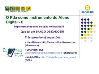 O Pda como instrumento do Aluno Digital - 6 Implementando uma solução melhorada!!! Que tal um BANCO DE DADOS!!! Três (possíveis) sugestões: HandBase – http://www.ddhsoftware.com (shareware)  SmartlistToGo –  www.dataviz.com/smartlisttogo  (Shareware) MobileDB –  http://pilot-db.sourceforge.net  (GPL) 