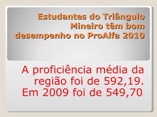 Estudantes do Triângulo Mineiro têm bom desempenho no ProAlfa 2010 A proficiência média da região foi de 592,19. Em 2009 foi de 549,70 . 