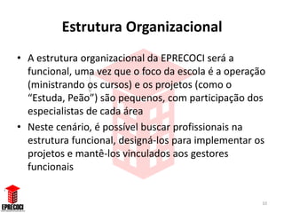 Estrutura Organizacional
• A estrutura organizacional da EPRECOCI será a
  funcional, uma vez que o foco da escola é a operação
  (ministrando os cursos) e os projetos (como o
  “Estuda, Peão”) são pequenos, com participação dos
  especialistas de cada área
• Neste cenário, é possível buscar profissionais na
  estrutura funcional, designá-los para implementar os
  projetos e mantê-los vinculados aos gestores
  funcionais


                                                     10
 