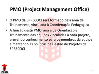 PMO (Project Management Office)
• O PMO da EPRECOCI será formado pela área de
  Treinamento, vinculada à Coordenação Pedagógica
• A função deste PMO será a de Orientação e
  Treinamento das equipes vinculadas a cada projeto,
  provendo conhecimento para os membros da equipe
  e mantendo as políticas de Gestão de Projetos da
  EPRECOCI




                                                   12
 