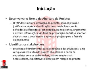 Iniciação
• Desenvolver o Termo de Abertura do Projeto:
   – O TAP deve incluir a descrição do projeto, seus objetivos e
     justificativa. Após a identificação dos stakeholders, serão
     definidos os requisitos e, em seguida, os milestones, orçamento
     e demais informações. Ao final da preparação do TAP, o sponsor
     deve assinar o documento e aprovar o projeto para a fase de
     Planejamento
• Identificar os stakeholders:
   – Esta etapa é fundamental para a sequência das atividades, uma
     vez que os requisitos do projeto são obtidos a partir de
     entrevistas com os stakeholders, para entender suas
     necessidades, expectativas e desejos em relação ao projeto

                                                                   16
 