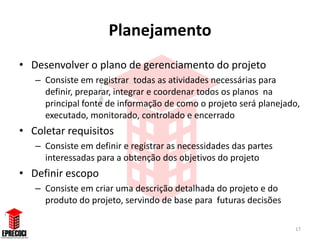 Planejamento
• Desenvolver o plano de gerenciamento do projeto
   – Consiste em registrar todas as atividades necessárias para
     definir, preparar, integrar e coordenar todos os planos na
     principal fonte de informação de como o projeto será planejado,
     executado, monitorado, controlado e encerrado
• Coletar requisitos
   – Consiste em definir e registrar as necessidades das partes
     interessadas para a obtenção dos objetivos do projeto
• Definir escopo
   – Consiste em criar uma descrição detalhada do projeto e do
     produto do projeto, servindo de base para futuras decisões

                                                                  17
 