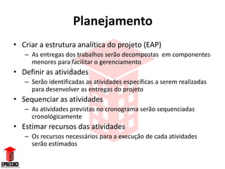 Planejamento
• Criar a estrutura analítica do projeto (EAP)
   – As entregas dos trabalhos serão decompostas em componentes
     menores para facilitar o gerenciamento
• Definir as atividades
   – Serão identificadas as atividades específicas a serem realizadas
     para desenvolver as entregas do projeto
• Sequenciar as atividades
   – As atividades previstas no cronograma serão sequenciadas
     cronológicamente
• Estimar recursos das atividades
   – Os recursos necessários para a execução de cada atividades
     serão estimados
 