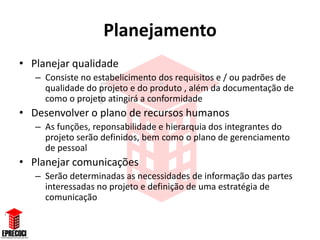 Planejamento
• Planejar qualidade
   – Consiste no estabelicimento dos requisitos e / ou padrões de
     qualidade do projeto e do produto , além da documentação de
     como o projeto atingirá a conformidade
• Desenvolver o plano de recursos humanos
   – As funções, reponsabilidade e hierarquia dos integrantes do
     projeto serão definidos, bem como o plano de gerenciamento
     de pessoal
• Planejar comunicações
   – Serão determinadas as necessidades de informação das partes
     interessadas no projeto e definição de uma estratégia de
     comunicação
 