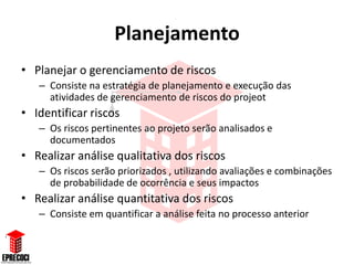 Planejamento
• Planejar o gerenciamento de riscos
   – Consiste na estratégia de planejamento e execução das
     atividades de gerenciamento de riscos do projeot
• Identificar riscos
   – Os riscos pertinentes ao projeto serão analisados e
     documentados
• Realizar análise qualitativa dos riscos
   – Os riscos serão priorizados , utilizando avaliações e combinações
     de probabilidade de ocorrência e seus impactos
• Realizar análise quantitativa dos riscos
   – Consiste em quantificar a análise feita no processo anterior
 