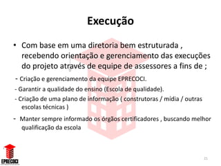 Execução
• Com base em uma diretoria bem estruturada ,
   recebendo orientação e gerenciamento das execuções
   do projeto através de equipe de assessores a fins de ;
 - Criação e gerenciamento da equipe EPRECOCI.
- Garantir a qualidade do ensino (Escola de qualidade).
- Criação de uma plano de informação ( construtoras / mídia / outras
   escolas técnicas )
-   Manter sempre informado os órgãos certificadores , buscando melhor
    qualificação da escola



                                                                       21
 