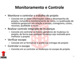 Monitoramento e Controle
• Monitorar e controlar o trabalho do projeto
   – Consiste em se obter informações sobre o desempenho do
     projeto, incluindo o monitoramento de riscos, e a publicação de
     relatórios gerenciais em relação a escopo, cronograma, custos,
     recursos, qualidade e riscos
• Realizar controle integrado de mudanças
   – Consiste em controlar os fatores geradores de mudança no
     projeto, de forma que qualquer mudança seja realizada para
     melhorar o projeto
• Verificar escopo
   – Consiste em se formalizar o aceite das entregas do projeto
• Controlar o escopo
   – Consiste em se controlar as mudanças no escopo do projeto

                                                                   22
 