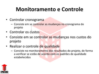 Monitoramento e Controle
• Controlar cronograma
   – Consiste em se controlar as mudanças no cronograma do
     projeto
• Controlar os custos
• Consiste em se controlar as mudanças nos custos do
  projeto
• Realizar o controle de qualidade
   – Consiste no monitoramento dos resultados do projeto, de forma
     a verificar se estão de acordo com os padrões de qualidade
     estabelecidos
 