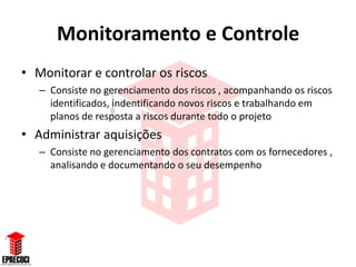 Monitoramento e Controle
• Monitorar e controlar os riscos
   – Consiste no gerenciamento dos riscos , acompanhando os riscos
     identificados, indentificando novos riscos e trabalhando em
     planos de resposta a riscos durante todo o projeto
• Administrar aquisições
   – Consiste no gerenciamento dos contratos com os fornecedores ,
     analisando e documentando o seu desempenho
 