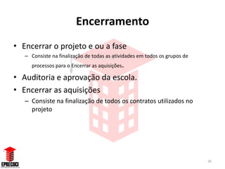 Encerramento
• Encerrar o projeto e ou a fase
   – Consiste na finalização de todas as atividades em todos os grupos de
      processos para o Encerrar as aquisições.

• Auditoria e aprovação da escola.
• Encerrar as aquisições
   – Consiste na finalização de todos os contratos utilizados no
     projeto




                                                                            26
 