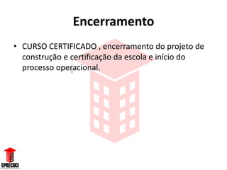 Encerramento
• CURSO CERTIFICADO , encerramento do projeto de
  construção e certificação da escola e início do
  processo operacional.
 