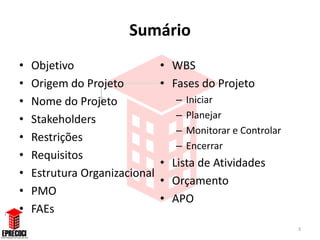 Sumário
•   Objetivo                   • WBS
•   Origem do Projeto          • Fases do Projeto
•   Nome do Projeto               –   Iniciar
•   Stakeholders                  –   Planejar
                                  –   Monitorar e Controlar
•   Restrições
                                  –   Encerrar
•   Requisitos
                               • Lista de Atividades
•   Estrutura Organizacional
                               • Orçamento
•   PMO
                               • APO
•   FAEs
                                                              3
 