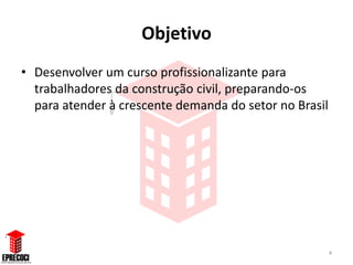 Objetivo
• Desenvolver um curso profissionalizante para
  trabalhadores da construção civil, preparando-os
  para atender à crescente demanda do setor no Brasil




                                                        4
 