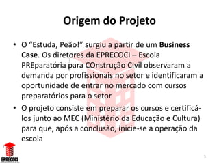 Origem do Projeto
• O “Estuda, Peão!” surgiu a partir de um Business
  Case. Os diretores da EPRECOCI – Escola
  PREparatória para COnstrução CIvil observaram a
  demanda por profissionais no setor e identificaram a
  oportunidade de entrar no mercado com cursos
  preparatórios para o setor
• O projeto consiste em preparar os cursos e certificá-
  los junto ao MEC (Ministério da Educação e Cultura)
  para que, após a conclusão, inicie-se a operação da
  escola
                                                          5
 