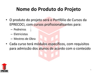 Nome do Produto do Projeto
• O produto do projeto será o Portfólio de Cursos da
  EPRECOCI, com cursos profissionalizantes para:
   – Pedreiros
   – Eletricistas
   – Mestres de Obra
• Cada curso terá módulos específicos, com requisitos
  para admissão dos alunos de acordo com o conteúdo




                                                       6
 
