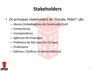 Stakeholders
• Os principais stakeholders do “Estuda, Peão!” são:
   –   Alunos (trabalhadores da Construção Civil)
   –   Construtoras
   –   Incorporadoras
   –   Agências de Empregos
   –   Prefeitura de São José dos Campos
   –   Professores
   –   Editoras / Gráficas (material didático)




                                                       7
 
