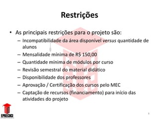 Restrições
• As principais restrições para o projeto são:
   – Incompatibilidade da área disponível versus quantidade de
     alunos
   – Mensalidade mínima de R$ 150,00
   – Quantidade mínima de módulos por curso
   – Revisão semestral do material didático
   – Disponibilidade dos professores
   – Aprovação / Certificação dos cursos pelo MEC
   – Captação de recursos (financiamento) para início das
     atividades do projeto

                                                             8
 