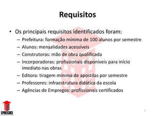 Requisitos
• Os principais requisitos identificados foram:
   – Prefeitura: formação mínima de 100 alunos por semestre
   – Alunos: mensalidades acessíveis
   – Construtoras: mão de obra qualificada
   – Incorporadoras: profissionais disponíveis para início
     imediato nas obras
   – Editora: tiragem mínima de apostilas por semestre
   – Professores: infraestrutura didática da escola
   – Agências de Empregos: profissionais certificados


                                                              9
 