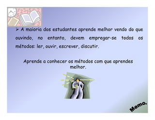 A maioria dos estudantes aprende melhor vendo do que
ouvindo,   no   entanto,   devem   empregar-se   todos   os
métodos: ler, ouvir, escrever, discutir.


   Aprende a conhecer os métodos com que aprendes
                       melhor.
 