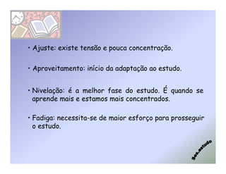 • Ajuste: existe tensão e pouca concentração.

• Aproveitamento: início da adaptação ao estudo.


• Nivelação: é a melhor fase do estudo. É quando se
  aprende mais e estamos mais concentrados.

• Fadiga: necessita-se de maior esforço para prosseguir
  o estudo.
 