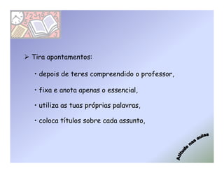 Tira apontamentos:

• depois de teres compreendido o professor,

• fixa e anota apenas o essencial,

• utiliza as tuas próprias palavras,

• coloca títulos sobre cada assunto,
 