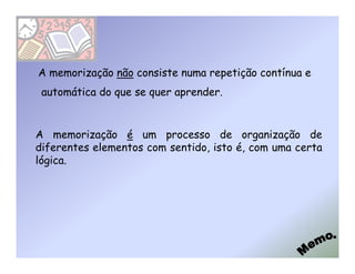 A memorização não consiste numa repetição contínua e
 automática do que se quer aprender.


A memorização é um processo de organização de
diferentes elementos com sentido, isto é, com uma certa
lógica.
 