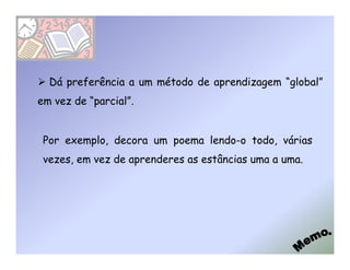 Dá preferência a um método de aprendizagem “global”
em vez de “parcial”.


 Por exemplo, decora um poema lendo-o todo, várias
 vezes, em vez de aprenderes as estâncias uma a uma.
 