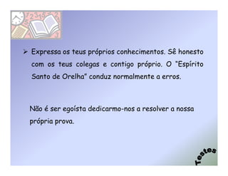 Expressa os teus próprios conhecimentos. Sê honesto
com os teus colegas e contigo próprio. O “Espírito
Santo de Orelha” conduz normalmente a erros.



Não é ser egoísta dedicarmo-nos a resolver a nossa
própria prova.
 
