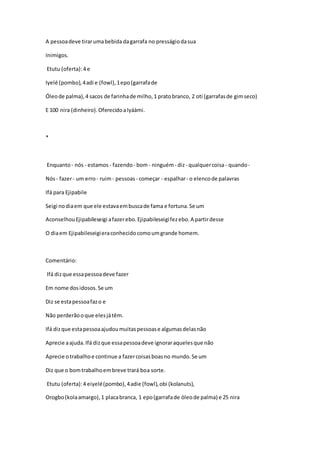 A pessoadeve tirarumabebida dagarrafa no presságiodasua
Inimigos.
Etutu (oferta):4 e
Iyelé (pombo),4adi e (fowl),1epo(garrafade
Óleode palma),4 sacos de farinhade milho,1 pratobranco, 2 oti (garrafasde gimseco)
E 100 nira (dinheiro).OferecidoaIyáàmi.
*
Enquanto- nós - estamos - fazendo - bom- ninguém- diz- qualquercoisa- quando-
Nós- fazer- um erro- ruim- pessoas - começar - espalhar- o elencode palavras
Ifá para Ejipabile
Seigi nodiaem que ele estavaembuscade fama e fortuna.Se um
AconselhouEjipabileseigi afazerebo.Ejipabileseigifezebo.A partirdesse
O diaem Ejipabileseigieraconhecidocomoumgrande homem.
Comentário:
Ifá dizque essapessoadeve fazer
Em nome dosidosos.Se um
Diz se estapessoafazo e
Não perderãooque elesjátêm.
Ifá dizque estapessoaajudoumuitaspessoase algumasdelasnão
Aprecie aajuda.Ifá dizque essapessoadeve ignoraraquelesque não
Aprecie otrabalhoe continue a fazercoisasboasno mundo.Se um
Diz que o bomtrabalhoembreve trará boa sorte.
Etutu (oferta):4 eiyelé(pombo),4adie (fowl),obi (kolanuts),
Orogbo(kolaamargo),1 placabranca, 1 epo(garrafade óleode palma) e 25 nira
 