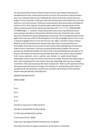 emuma pessoalançouIfápara Túwase Ihulokonodiaem que Túwase Ihulokoqueriaa
bondade de A terra dos imortaisparaencontrá-lonaterra.Ifá aconselhouTúwase Ihulokoa
fazere bo.Túwase Ihulokofezebo.FrNaquele dia,osbensdaterrados imortaisfizerama
viagemà Terra.Comentário:Ifádizque a boa sorte destapessoaestádivididaentre oreinodo
Espíritoe o reinodoshumanos.Ifádizque essapessoadeve fazerparareceberas bênçãosdo
Espíritona Terra. Etutu (oferta):4eiyelé (pombo),4adie (fowl),1epo(garrafade óleode
palma),1 prato branco e 30 nira (dinheiro),oferecidosaOrí. I I I I I I I I I I I I I ORAGUN MÉJÌ
("F'N MÉJÌ) Ogbe - o - estranho- lançouIfá para Òrìs ànláno dia emque Ñrìsànláestava
procurandopor abundância.IfáaconselhouÒrìsànláafazerebo.Òrìsànláfezebo.A partir
desse dia,Òrìsànlátinhatodasas bênçãosque ele precisava.Kiki ire (oraçãopelaboafortuna);
Ogbe funfunkene wenodifafunÒrìsànláganhouni ko rúbo,pe gbogbonkanto n'to ko ni wó,
o rubó ojoti gbogbonkanto n'to ko womó niyen.Ase.Ogbe,oestranho,lançouoIfápara
Òrìsànlá,que foi informadode fazerebopara que tudoo que ele estavafazendoseria
sancionado,ele fezeboe esse eraodiaem que recebeutodasasbênçãosque ele precisava.
Pode serassim.Comentário:Ifádizque essapessoadeve adorarObàtálá.Ifá dizse esta
pessoaé um adoradorde O bàtálá,elesdevemfazeroebopara Obàtálápara abundância.Ifá
dizque a ofertadeve serfeitacomumarecitação deste Odu.Etutu(oferta):adimuObàtálá.*
Tudo - coisas - aparecem- como - espinhos - que - afetam- os - ospés lançamIfapara
Eléjìòràngúnnodiaemque ele estavanomeiode seusinimigos.IfáaconselhouEléjìòràngúna
fazero ebo.Eléjìòràngúnfezoebo.A partir desse dia,Eléjìòràngúnderrotouseusinimigos.
Comentário:Ifádizque estapessoadeve fazeroeOpara Oro. Ifádiz que Oroapoiará o esforço
dessapessoapara derrotarseusinimigos.Etutu(oferta):4 e iyelé (pombo),4adi e (fowl),1
epo(garrafa de óleode palma),1 placabranca, eko(bolosde farinhade milho) e dinheiro
determinadopeloadivinho,oferecidoaOro
SECRETOS DO ODUS DO IFA
BABA EJIOGBE
+
Eu eu
Eu eu
Eu eu
Eu eu
Este Odu é masculinoe é o Messiasde Ifa.
Este Odu é chamadoOdudo idiomaduplo.
É o filhodiretode Metalofine de Aiye.
É secretoque Oriki é:"Djobe".
É aqui que o igi Aragba(CeibaPentandra) tornou-se sagrado.
Neste Odu,formaram-se aágua,as palmeiras,osespinafrese osAshe Kola.
 
