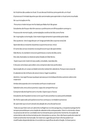As históriassãousadasnoritual.O uso dessashistóriascomoparte de umritual
O processoé limitadoàquelesque sãosancionadosparaaprenderoritual comoresultado
De suainiciaçãoemIfa.
Presumoo material que me foi dadoporBaba Kuti tão grave
Estudantesde Ifaque não têmacessoa professoresemÁfricapodemcomeçar a
Processode memorização,contemplaçãoe análise de Oducomofonte
De inspiraçãoe orientação.Este material geralmenteé aprendidopelaidade
Dos quatorze.Istoé seguidoporum longoperíodo(dezaquinze anos) de
Aprendendoosrestantesduzentose quarentaversos.Incluí
O nome dosversosrestantesnasequênciaemque sãoaprendidos
Ode Remo.Eu tambémincluíemparêntesesonome doOducomo
Elessão chamadosno dialectoIjebufaladoemOde Remo.
Esperoque este material sejausado,estudado,reproduzido.
E discute comobase para obteruma compreensãomaisprofundae
Apreciaçãode um corpoverdadeiramente notável de sabedoria.Porque esse corpode
A sabedoriaé de milharesde anosé clara e legal nopúblico
domínio.Issosignificaque qualquerpessoaque reivindiquedireitosautoraissobre este
material é
Ambosdeturpandoalei e tentandoconfiscarotradicional
Sabedoriade umacultura prontae capaz de compartilharsua
CompreensãodoEspíritocomo mundo.Esperoque o futuro
Estudantesde Ifapodemevitaroerro que fizde acreditarna vasta profundidade
De Ifafoi capturado pelapalavraescritae começouo verdadeiroprocesso
De aprenderque sóvematravésda adoção de uma disciplinaoral.
Toda vezque falei comum adivinhonaNigériae no Uma pergunta,a respostaà perguntafoi
sempre precedidaporumacitaçãoda sabedoriadosantepassados.Este é o elemento-chave
no processode tornar a verdade eternarelevante paraopresente momento.Asseçõesde
comentáriossãominhastentativasde interpretaros versos.Elesnãofazemparte domaterial
tradicionalmente memorizado.Osmateriaissugeridosparafazerofertaspodemser
modificadosdependendodascircunstânciasespecíficasdaadivinhação.A chave paraa
 