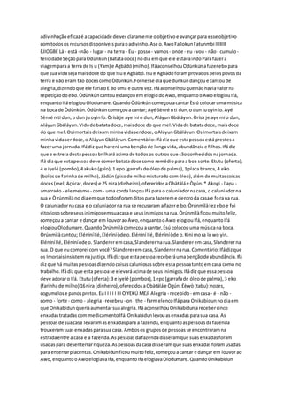 adivinhaçãoeficazé acapacidade de ver claramente oobjetivoe avançarpara esse objetivo
com todosos recursosdisponíveisparaoadivinho.Ase o.AwoFa'lokunFatunmbi IIIIIIII
ÈJIOGBÈ Lá - está - não - lugar- na terra - Eu - posso- vamos- onde - eu - vou - não- cumulo-
felicidadeSeçãoparaÒdùnkún(Batatadoce) nodia emque ele estavaindoParafazera
viagemparaa terra de Is u (Yam) e Agbàdó(milho).IfáaconselhouÒdùnkúnafazerebopara
que sua vidasejamaisdoce do que Isue Agbàbó.Isue Agbàdóforamprovadospelospovosda
terra e não eram tão docescomoÒdùnkún.Foi nesse diaque dunkúndançoue cantoude
alegria,dizendoque ele fariaoE Bo uma e outra vez.Ifáaconselhouque nãohaviavalorna
repetiçãodoebo.Òdùnkúncantoue dançouem elogiodoAwo,enquantooAwoelogiouIfá,
enquantoIfáelogiouOlodumare.QuandoÒdùnkúncomeçouacantarÈs ú colocaruma música
na boca de Òdùnkún.Òdùnkúncomeçouacantar; Ayé Sènré nti dun,o dun juoyinlo.Ayé
Sènré n ti dun,o dun juoyinlo.Òrísà je aye mi o dun,AláyunGbáláyun.Òrísà je aye mi o dun,
AláyunGbáláyun.Vidade batatadoce,maisdoce do que mel.Vidade batatadoce,maisdoce
do que mel.Osimortaisdeixamminhavidaserdoce,oAláyunGbáláyun.Osimortaisdeixam
minhavidaserdoce,o AláyunGbáláyun.Comentário:Ifádizque estapessoaestáprestesa
fazeruma jornada.Ifádizque haverá umabençãode longavida,abundânciae filhos.Ifádiz
que a estreladestapessoabrilharáacimade todosos outrosque são conhecidosnajornada.
Ifá dizque estapessoadeve comerbatatadoce como remédioparaa boa sorte.Etutu (oferta);
4 e iyelé (pombo),4akuko(galo),1 epo(garrafade óleode palma),1placa branca, 4 eko
(bolosde farinhade milho),áàdùn(pisode milhomisturadocomóleo),alémde muitascoisas
doces(mel,Açúcar,doces) e 25 nira(dinheiro),oferecidosaObàtáláe Ògún.* Akogi - l'apa -
amarrado - ele mesmo - com- uma corda lançouIfá para o caluniadornacasa, o caluniadorna
rua e Ò rúnmìlàno diaem que todosforamditospara fazereme dentroda casa e forana rua.
O caluniadornacasa e o caluniadorna rua se recusaram a fazere bo.Òrúnmìlàfezeboe foi
vitoriososobre seusinimigosemsuacasae seusinimigosnarua.Òrúnmìlàficoumuitofeliz,
começoua cantar e dançar em louvoraoAwo,enquantooAwo elogiouIfá,enquantoIfá
elogiouOlodumare.QuandoÒrúnmìlàcomeçouacantar,Èsú colocouuma músicana boca.
Òrúnmìlàcantou; ElénìníIlé,Elénìníòde o.Elénìní Ilé,Elénìníòde o.Kini mora lowo yin.
ElénìníIlé,Elénìníòde o. Slandereremcasa,Slanderernarua.Slandereremcasa,Slandererna
rua. O que eucomprei com você?Slandereremcasa,Slanderernarua.Comentário:Ifádizque
os Imortaisinsistemnajustiça.Ifádizque estapessoareceberáumabençãode abundância.Ifá
dizque há muitaspessoasdizendocoisascaluniosassobre essapessoatantoemcasa como no
trabalho.Ifádizque esta pessoase elevaráacimade seusinimigos.Ifádizque essapessoa
deve adoraro Ifá. Etutu(oferta):3 e iyelé (pombos),1epo(garrafade óleode palma),3 eko
(farinhade milho) 16nira (dinheiro),oferecidosaObàtáláe Ògún.Éèwò(tabu):nozes,
cogumelose panospretos.EuI I I I I I I Ò YEKÚ MÉJÌ Alegria - recebido - emcasa- é - não -
como - forte - como - alegria- recebeu - on - the - farm elencoIfápara Onikabidunnodiaem
que Onikabidunqueriaaumentarsuaalegria.IfáaconselhouOnikabidunarecebercinco
enxadastratadascom medicamentoIfá.Onikabidunlevouasenxadasparasua casa. As
pessoasde suacasa levaramasenxadaspara a fazenda,enquantoaspessoasdafazenda
trouxeramsuasenxadasparasua casa. Ambosos gruposde pessoasse encontraramna
estradaentre a casa e a fazenda.Aspessoasdafazendadisseramque suasenxadasforam
usadaspara desenterrarriqueza.Aspessoasdacasadisseramque suasenxadasforamusadas
para enterrarplacentas.Onikabidunficoumuitofeliz,começouacantar e dançar em louvorao
Awo,enquantooAwoelogiavaIfa,enquantoIfaelogiavaOlodumare.QuandoOnikabidun
 