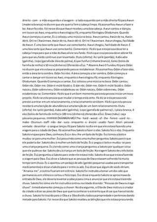 direito- com - a mão esquerdae alavagem - o ladoesquerdocoma mão direitaIfáparaAwun
(madeirabranca) nodia emque ele queriaTema cabeça limpa.IfáaconselhouAwunafazere
bo.Awunfezebo.Foi nesse diaque Awunrecebeuumaboacabeça.Awuncantou e dançou
emlouvorao Awo,enquantooAwoelogiouIfá,enquantoIfáelogiouOlodumare.Quando
Awuncomeçoua cantar, Ès ú colocouuma músicana boca. Awuncantou;Awúnde na, Awún
dèrò.Orí ire l'Awúnnwe.Awúnde na,Awúndè rò.Orí ire l'Awúnnwe.Awunchegou,facilidade
de Awun.É uma boa sorte que Awunuse comobanho.Awunchegou,facilidade de Awun.É
uma boa sorte que Awunuse comobanho.Comentário:Ifádizque estapessoadeve tera
cabeça limpapara que a mão doAwoalivie seufardo.Ifádizque essapessoadeve adorarIfá
para que seufardo continue aserlevantado.Etutu(oferta):4e iyelé (pombo),4aboadie
(galinha),1epo(garrafade óleode palma),6iyan funfun(inhamebranco),6eko(bolosde
farinhade milho) e 50 nira(dinheiro)OferecidoaÈsú.* Abarere AwoO fundouIfápara Odán
no diaem que ele estavase preparandoparase restabelecer.IfáaconselhouOdánafazerebo,
entãoa área teriasombra.Odán fezebo.A área começoua ter sombra.Odáncomeçoua
cantar e dançar emlouvorao Awo,enquantooAwoelogiouIfá,enquantoIfáelogiou
Olodumare.QuandoOcomeçoua cantar, Èsú colocouuma músicana boca.Odán cantou;
Odánnbi,Odán nre.Odánti múlè lbùdóo.O dánnbi,Odán nre.Odánti múlè lbùdóo.Odán
nasceu,Odánsobreviveu.Odánestabeleceu-se.Odánnasceu,Odánsobreviveu.Odán
estabeleceu-se.Comentário:Ifádizque é umbom momentoparaestapessoainiciarumnovo
projeto.Ifádizse estapessoaquermudar o tempoestácerto.Ifá dizse estapessoaestá
prestesaentrar emum relacionamento,orelacionamentoserábom.Ifádizque estapessoa
receberáumabençãode abundânciae umabençãode um bomrelacionamento.Etutu
(oferta):4e iyelé (pombo),4aboadie (galinha),1epo(garrafade palmeira) l,1placa branca, 4
eko(bolosde farinhade milho) e 100 nira (dinheiro) oferecidosaÈsú.Éèwo(tabu):caça
pássarospequenos.IIIIIIIIIIIIIIÒKÀNRÀN MÉJÌThe - hard - wood - of - the - forest- used- to -
make - Osunsun - staff - não - dar - suco - enquanto- a - árvore - usado- fazer- Atori - pessoal -
vontade - desenhar- o sangue lançouIfápara Sakoto nodia emque ele estavafazendouma
viagemparaa cidade de Owa.Ifá aconselhouSakotoafazero ebo.Sakotofezo ebo.Enquanto
Sakotoviajavapara Owa,conheceuÈsúe deu-lhe umbolode feijão.Èsútomouoboloe
mudou-se paraumamulher.ÈsúpossuindocomoumamulherperguntouSakotoparao que
ele poderiadar.Sakotodeuà mulherumbolode feijão.Èsú pegouo boloe mudou-se para
uma criança pequena.Èsútendocomo uma criança perguntouaSakotopor qualquercoisa
que ele pudesse dar.Sakotodeuàcriança um bolode feijão.NaviagemSakotodeutrêsbolos
de feijão.ÈsúperguntouaSakotopara onde ele estavaindo.Sakotodisseque estavafazendo
a viagempara Owa.Èsú disse a Sakotoque as pessoasde Owaestavamsofrendohámuito
temposemchuva.Ès ú apontouum pedaçode ado (gordespequenasusadasparatransportar
medicamentos) e disse aSakotopara ir entre osado.Èsú disse que algunsde vocêsdiriam;
"Arranca-me",e outrosficariamemsilêncio.Sakotofoi instruídoatomar umdos ado que
permaneceuemsilêncioe cortouo Pelotopo.Èsú disse enquantoSakotose aproximavada
entradade Owa, ele deverialevantaracabeçapara cima e anunciarque ele estavatrazendo
chuva.Sakotofezcomo ele foi instruídoe entrounacidade dizendo:"Pessoasde Owaeutrago
chuva".Inmediatamente começouachover.Nodiaseguinte,oOba de Owa instruiuocriador
da cidade a dizerao povode Owa que queriaconheceroestranhoque disse que haviatrazido
a chuva. Sakotofoi trazidopara o Oba e a Obadividiutodasuapropriedade e pertencesdando
metade paraSakoto.Foi nesse diaque Sakotorecebeuasbênçãosque ele estavaprocurando.
 