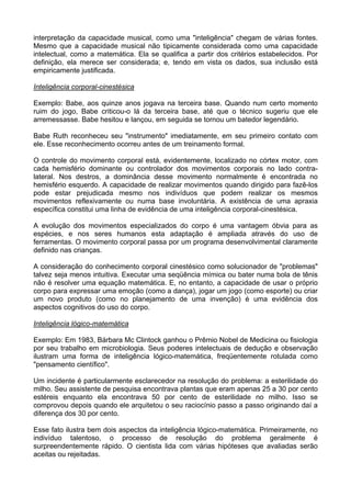 interpretação da capacidade musical, como uma "inteligência" chegam de várias fontes.
Mesmo que a capacidade musical não tipicamente considerada como uma capacidade
intelectual, como a matemática. Ela se qualifica a partir dos critérios estabelecidos. Por
definição, ela merece ser considerada; e, tendo em vista os dados, sua inclusão está
empiricamente justificada.
Inteligência corporal-cinestésica
Exemplo: Babe, aos quinze anos jogava na terceira base. Quando num certo momento
ruim do jogo, Babe criticou-o lá da terceira base, até que o técnico sugeriu que ele
arremessasse. Babe hesitou e lançou, em seguida se tornou um batedor legendário.
Babe Ruth reconheceu seu "instrumento" imediatamente, em seu primeiro contato com
ele. Esse reconhecimento ocorreu antes de um treinamento formal.
O controle do movimento corporal está, evidentemente, localizado no córtex motor, com
cada hemisfério dominante ou controlador dos movimentos corporais no lado contra-
lateral. Nos destros, a dominância desse movimento normalmente é encontrada no
hemisfério esquerdo. A capacidade de realizar movimentos quando dirigido para fazê-los
pode estar prejudicada mesmo nos indivíduos que podem realizar os mesmos
movimentos reflexivamente ou numa base involuntária. A existência de uma apraxia
específica constitui uma linha de evidência de uma inteligência corporal-cinestésica.
A evolução dos movimentos especializados do corpo é uma vantagem óbvia para as
espécies, e nos seres humanos esta adaptação é ampliada através do uso de
ferramentas. O movimento corporal passa por um programa desenvolvimental claramente
definido nas crianças.
A consideração do conhecimento corporal cinestésico como solucionador de "problemas"
talvez seja menos intuitiva. Executar uma seqüência mímica ou bater numa bola de tênis
não é resolver uma equação matemática. E, no entanto, a capacidade de usar o próprio
corpo para expressar uma emoção (como a dança), jogar um jogo (como esporte) ou criar
um novo produto (como no planejamento de uma invenção) é uma evidência dos
aspectos cognitivos do uso do corpo.
Inteligência lógico-matemática
Exemplo: Em 1983, Bárbara Mc Clintock ganhou o Prêmio Nobel de Medicina ou fisiologia
por seu trabalho em microbiologia. Seus poderes intelectuais de dedução e observação
ilustram uma forma de inteligência lógico-matemática, freqüentemente rotulada como
"pensamento científico".
Um incidente é particularmente esclarecedor na resolução do problema: a esterilidade do
milho. Seu assistente de pesquisa encontrava plantas que eram apenas 25 a 30 por cento
estéreis enquanto ela encontrava 50 por cento de esterilidade no milho. Isso se
comprovou depois quando ele arquitetou o seu raciocínio passo a passo originando daí a
diferença dos 30 por cento.
Esse fato ilustra bem dois aspectos da inteligência lógico-matemática. Primeiramente, no
indivíduo talentoso, o processo de resolução do problema geralmente é
surpreendentemente rápido. O cientista lida com várias hipóteses que avaliadas serão
aceitas ou rejeitadas.
 