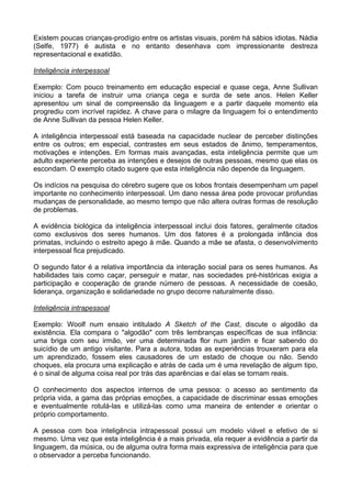 Existem poucas crianças-prodígio entre os artistas visuais, porém há sábios idiotas. Nádia
(Selfe, 1977) é autista e no entanto desenhava com impressionante destreza
representacional e exatidão.
Inteligência interpessoal
Exemplo: Com pouco treinamento em educação especial e quase cega, Anne Sullivan
iniciou a tarefa de instruir uma criança cega e surda de sete anos. Helen Keller
apresentou um sinal de compreensão da linguagem e a partir daquele momento ela
progrediu com incrível rapidez. A chave para o milagre da linguagem foi o entendimento
de Anne Sullivan da pessoa Helen Keller.
A inteligência interpessoal está baseada na capacidade nuclear de perceber distinções
entre os outros; em especial, contrastes em seus estados de ânimo, temperamentos,
motivações e intenções. Em formas mais avançadas, esta inteligência permite que um
adulto experiente perceba as intenções e desejos de outras pessoas, mesmo que elas os
escondam. O exemplo citado sugere que esta inteligência não depende da linguagem.
Os indícios na pesquisa do cérebro sugere que os lobos frontais desempenham um papel
importante no conhecimento interpessoal. Um dano nessa área pode provocar profundas
mudanças de personalidade, ao mesmo tempo que não altera outras formas de resolução
de problemas.
A evidência biológica da inteligência interpessoal inclui dois fatores, geralmente citados
como exclusivos dos seres humanos. Um dos fatores é a prolongada infância dos
primatas, incluindo o estreito apego à mãe. Quando a mãe se afasta, o desenvolvimento
interpessoal fica prejudicado.
O segundo fator é a relativa importância da interação social para os seres humanos. As
habilidades tais como caçar, perseguir e matar, nas sociedades pré-históricas exigia a
participação e cooperação de grande número de pessoas. A necessidade de coesão,
liderança, organização e solidariedade no grupo decorre naturalmente disso.
Inteligência intrapessoal
Exemplo: Woolf num ensaio intitulado A Sketch of the Cast, discute o algodão da
existência. Ela compara o "algodão" com três lembranças específicas de sua infância:
uma briga com seu irmão, ver uma determinada flor num jardim e ficar sabendo do
suicídio de um antigo visitante. Para a autora, todas as experiências trouxeram para ela
um aprendizado, fossem eles causadores de um estado de choque ou não. Sendo
choques, ela procura uma explicação e atrás de cada um é uma revelação de algum tipo,
é o sinal de alguma coisa real por trás das aparências e daí elas se tornam reais.
O conhecimento dos aspectos internos de uma pessoa: o acesso ao sentimento da
própria vida, a gama das próprias emoções, a capacidade de discriminar essas emoções
e eventualmente rotulá-las e utilizá-las como uma maneira de entender e orientar o
próprio comportamento.
A pessoa com boa inteligência intrapessoal possui um modelo viável e efetivo de si
mesmo. Uma vez que esta inteligência é a mais privada, ela requer a evidência a partir da
linguagem, da música, ou de alguma outra forma mais expressiva de inteligência para que
o observador a perceba funcionando.
 