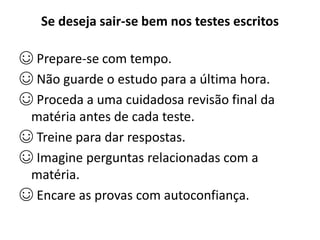 Se deseja sair-se bem nos testes escritos
☺ Prepare-se com tempo.
☺ Não guarde o estudo para a última hora.
☺ Proceda a uma cuidadosa revisão final da
matéria antes de cada teste.
☺ Treine para dar respostas.
☺ Imagine perguntas relacionadas com a
matéria.
☺ Encare as provas com autoconfiança.
 