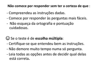 Não comece por responder sem ter a certeza de que :
- Compreendeu as instruções dadas.
- Comece por responder às perguntas mais fáceis.
- Não esqueça da ortografia e pontuação
cuidadosas.
☺ Se o teste é de escolha múltipla:
- Certifique-se que entendeu bem as instruções.
- Não demore muito tempo numa só pergunta.
- Leia todas as opções antes de decidir qual delas
está correta.
 