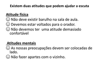 Existem duas atitudes que podem ajudar a escuta
Atitude física
☺ Não deve existir barulho na sala de aula.
☺ Devemos estar voltados para o orador.
☺ Não devemos ter uma atitude demasiado
confortável
Atitudes mentais
☺ As nossas preocupações devem ser colocadas de
lado.
☺ Não fazer apartes com o vizinho.
 