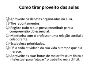 Como tirar proveito das aulas
☺ Aproveite os debates organizados na aula.
☺ Tire apontamentos.
☺ Registe tudo o que possa contribuir para a
compreensão do essencial.
☺ Mantenha com o professor uma relação cordial e
colaborante.
☺ Estabeleça prioridades.
☺ Dê a cada atividade da sua vida o tempo que ela
merece.
☺ Aproveite as suas horas de maior frescura física e
intelectual para “atacar” o trabalho mais difícil.
 
