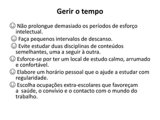 Gerir o tempo
☺ Não prolongue demasiado os períodos de esforço
intelectual.
☺ Faça pequenos intervalos de descanso.
☺ Evite estudar duas disciplinas de conteúdos
semelhantes, uma a seguir à outra.
☺ Esforce-se por ter um local de estudo calmo, arrumado
e confortável.
☺ Elabore um horário pessoal que o ajude a estudar com
regularidade.
☺ Escolha ocupações extra-escolares que favoreçam
a saúde, o convívio e o contacto com o mundo do
trabalho.
 