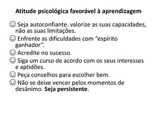 Atitude psicológica favorável à aprendizagem
☺ Seja autoconfiante. valorize as suas capacidades,
não as suas limitações.
☺ Enfrente as dificuldades com “espírito
ganhador”.
☺ Acredite no sucesso.
☺ Siga um curso de acordo com os seus interesses
e aptidões.
☺ Peça conselhos para escolher bem.
☺ Não se deixe vencer pelos momentos de
desânimo. Seja persistente.
 