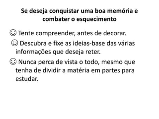 Se deseja conquistar uma boa memória e
combater o esquecimento
☺ Tente compreender, antes de decorar.
☺ Descubra e fixe as ideias-base das várias
informações que deseja reter.
☺ Nunca perca de vista o todo, mesmo que
tenha de dividir a matéria em partes para
estudar.
 