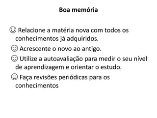 Boa memória
☺ Relacione a matéria nova com todos os
conhecimentos já adquiridos.
☺ Acrescente o novo ao antigo.
☺ Utilize a autoavaliação para medir o seu nível
de aprendizagem e orientar o estudo.
☺ Faça revisões periódicas para os
conhecimentos
 