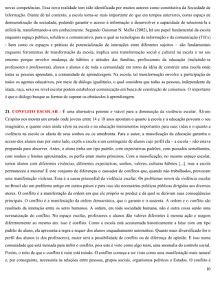 10
novas competências. Essa nova realidade tem sido identificada por muitos autores como constitutiva da Sociedade de
Informação. Diante de tal contexto, a escola torna-se mais importante do que em tempos anteriores, como espaço de
democratização da sociedade, podendo garantir o acesso à informação e desenvolver a capacidade de selecioná-la e
utilizá-la, transformando-a em conhecimento. Segundo Guiomar N. Mello (2002), há um papel fundamental da escola
enquanto espaço público, solidário e comunicativo, para o qual as tecnologias da informação e da comunicação (TICs)
- bem como os espaços e práticas de potencialização de interações entre diferentes sujeitos – são fundamentais
enquanto ferramentas de transformação da escola, implica uma transformação social e cultural na escola e no seu
entorno porque envolve mudança de hábitos e atitudes das famílias, profissionais da educação (incluindo-se
professores e professoras), alunos e alunas e de toda a comunidade em torno da idéia de construir uma escola onde
todas as pessoas aprendam, a comunidade de aprendizagem. Na escola, tal transformação envolve a participação de
todos os agentes educativos, por meio de diálogo igualitário, o qual considera que todas as pessoas, independente de
idade, raça, sexo ou nível escolar podem estabelecer comunicação em busca de construção de consensos. O importante
é que o diálogo busque as formas de superar os obstáculos à aprendizagem.
21. CONFLITO ESCOLAR - É uma alternativa potente e viável para a diminuição da violência escolar. Álvaro
Crispino nos mostra um estudo onde jovens entre 14 e 18 anos apontam o quanto à escola e a educação povoam o seu
imaginário, o quanto estes ainda vêem na escola e na educação instrumentos importantes para suas vidas e o quanto a
violência na escola os afasta de seus sonhos ou os amedronta. Para o autor, a massificação da educação garantiu o
acesso dos alunos mas por outro lado, expôs a escola a um contingente de alunos cujo perfil ela – a escola – não estava
preparada para absorver. Antes, o aluno tinha um tipo padrão, com expectativas padrões, com passados semelhantes,
com sonhos e limites aproximados, os perfis eram muito próximos. Com a massificação, no mesmo espaço escolar,
temos alunos com diferentes vivências, diferentes expectativas, sonhos, valores, culturas hábitos [...], mas a escola
permaneceu a mesma! É este conjunto de diferenças o causador de conflitos que, quando não trabalhados, provocam
uma manifestação violenta. Essa é a causa primordial da violência escolar. Os problemas novos da violência escolar
no Brasil são um problema antigo em outros países e para isso são necessárias políticas públicas dirigidas aos diversos
atores. O conflito é a manifestação da ordem em que ele próprio se produz e da qual se derivam suas conseqüências
principais. O conflito é a manifestação da ordem democrática, que o garante e o sustenta. A ordem e o conflito são
resultado da interação entre os seres humanos. A ordem, em toda sociedade humana, não é outra coisa senão uma
normatização do conflito. No espaço escolar, professores e alunos dão valores diferentes à mesma ação e reagem
diferentemente ao mesmo ato: isso é conflito. Como a escola está acostumada historicamente a lidar com um tipo
padrão de aluno, ela apresenta a regra e requer dos alunos enquadramento automático. Quanto mais diversificado for o
perfil dos alunos (e dos professores), maior será a possibilidade de conflito ou de diferença de opinião. E isso numa
comunidade que está treinada para inibir o conflito, pois este é visto como algo ruim, uma anomalia do controle social.
Porém, o mito de que o conflito é ruim está ruindo. O conflito começa a ser visto como uma manifestação mais natural
e, por conseguinte, necessária às relações entre pessoas, grupos sociais, organismos políticos e Estados. O conflito é
 